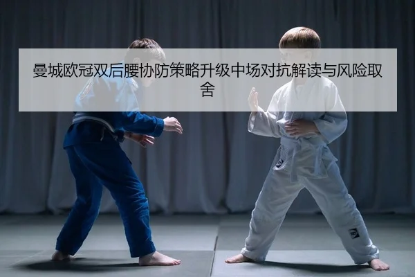 曼城欧冠双后腰协防策略升级中场对抗解读与风险取舍